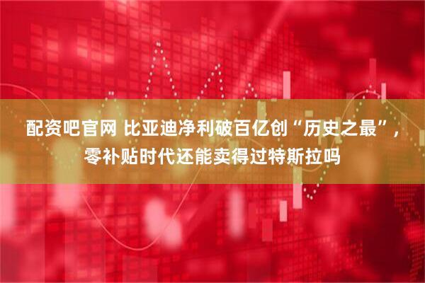 配资吧官网 比亚迪净利破百亿创“历史之最”，零补贴时代还能卖得过特斯拉吗