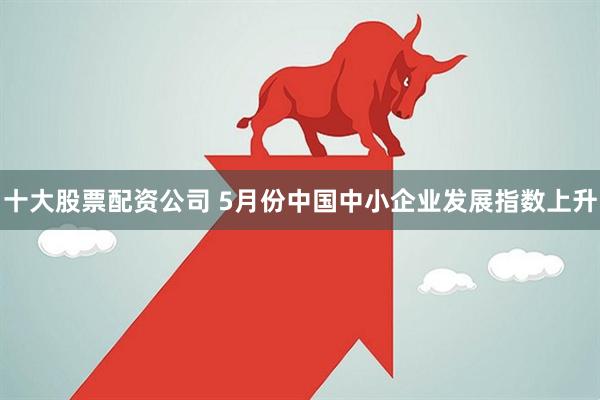 十大股票配资公司 5月份中国中小企业发展指数上升