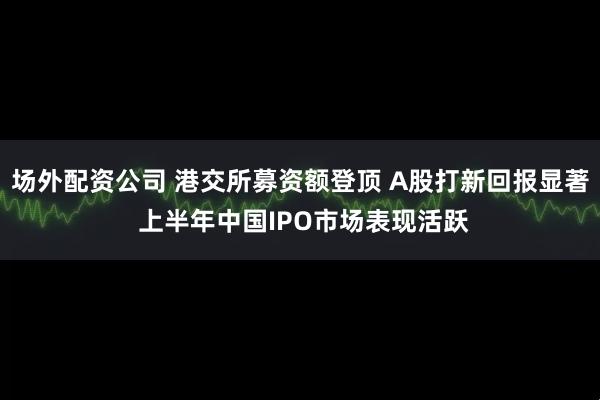 场外配资公司 港交所募资额登顶 A股打新回报显著 上半年中国IPO市场表现活跃