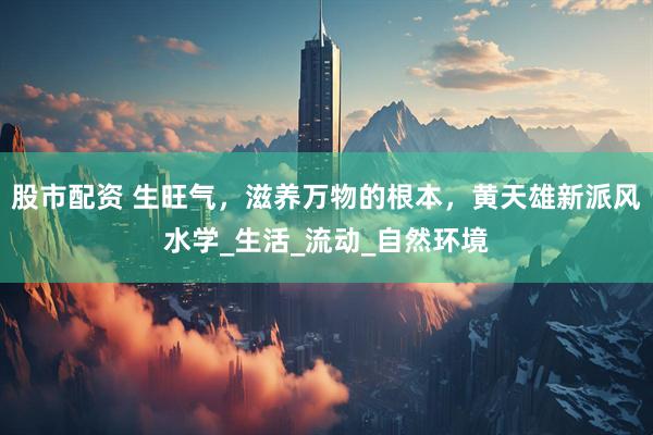 股市配资 生旺气，滋养万物的根本，黄天雄新派风水学_生活_流动_自然环境