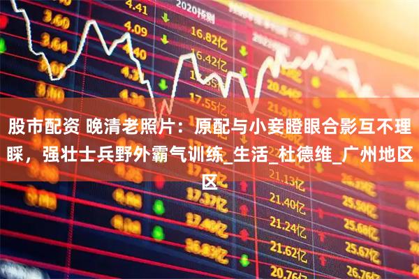 股市配资 晚清老照片：原配与小妾瞪眼合影互不理睬，强壮士兵野外霸气训练_生活_杜德维_广州地区