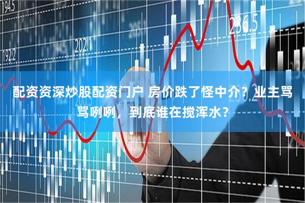 配资资深炒股配资门户 房价跌了怪中介？业主骂骂咧咧，到底谁在搅浑水？