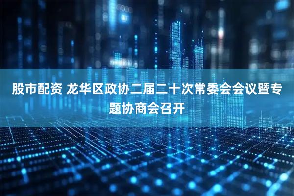 股市配资 龙华区政协二届二十次常委会会议暨专题协商会召开