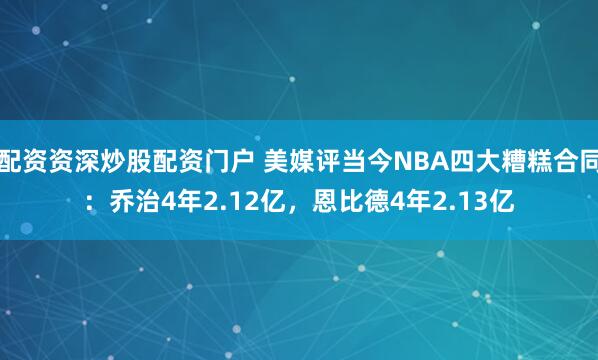 配资资深炒股配资门户 美媒评当今NBA四大糟糕合同：乔治4年2.12亿，恩比德4年2.13亿