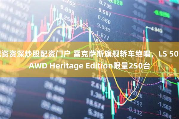配资资深炒股配资门户 雷克萨斯旗舰轿车绝唱，LS 500 AWD Heritage Edition限量250台