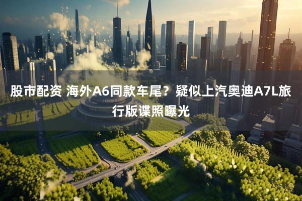股市配资 海外A6同款车尾？疑似上汽奥迪A7L旅行版谍照曝光