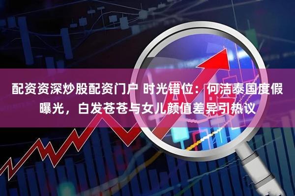 配资资深炒股配资门户 时光错位：何洁泰国度假曝光，白发苍苍与女儿颜值差异引热议