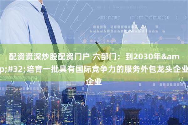 配资资深炒股配资门户 六部门：到2030年 培育一批具有国际竞争力的服务外包龙头企业