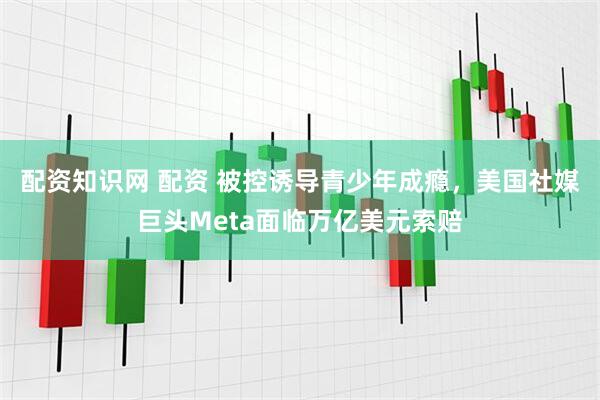 配资知识网 配资 被控诱导青少年成瘾，美国社媒巨头Meta面临万亿美元索赔
