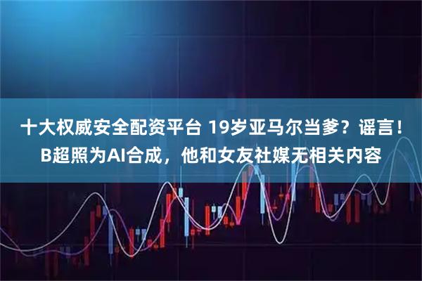 十大权威安全配资平台 19岁亚马尔当爹？谣言！B超照为AI合成，他和女友社媒无相关内容