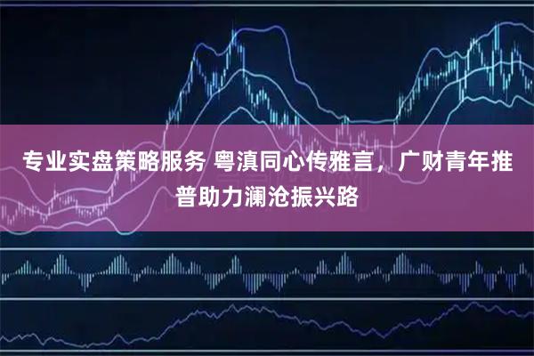 专业实盘策略服务 粤滇同心传雅言，广财青年推普助力澜沧振兴路